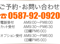 ご予約・お問い合わせ 0587-92-0920 電話受付 AM9：00～PM8：00 カット受付AM9：30～PM6：30（日曜PM6：00）オプション受付 AM9：30～PM6：00（日曜PM5：00）